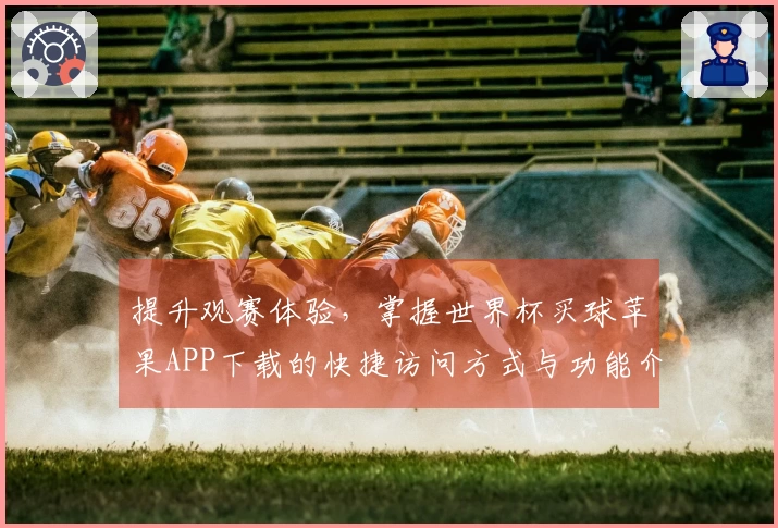 提升观赛体验,掌握世界杯买球苹果APP下载的快捷访问方式与功能介绍