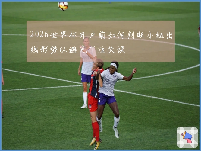 2026世界杯开户前如何判断小组出线形势以避免下注失误