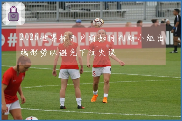 2026世界杯开户前如何判断小组出线形势以避免下注失误