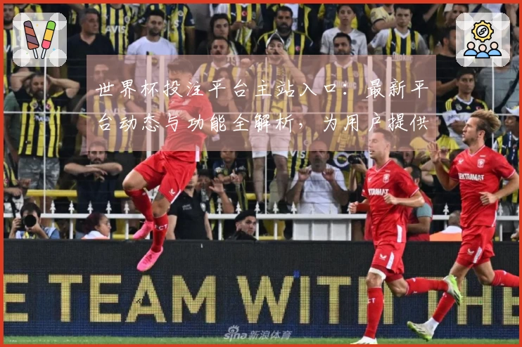 世界杯投注平台主站入口：最新平台动态与功能全解析，为用户提供优质体验